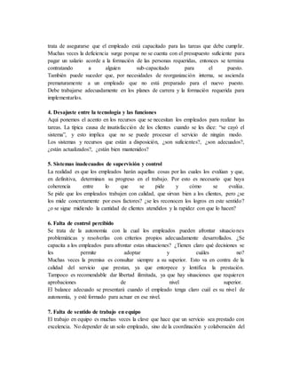 trata de asegurarse que el empleado está capacitado para las tareas que debe cumplir.
Muchas veces la deficiencia surge porque no se cuenta con el presupuesto suficiente para
pagar un salario acorde a la formación de las personas requeridas, entonces se termina
contratando a alguien sub-capacitado para el puesto.
También puede suceder que, por necesidades de reorganización interna, se ascienda
prematuramente a un empleado que no está preparado para el nuevo puesto.
Debe trabajarse adecuadamente en los planes de carrera y la formación requerida para
implementarlos.
4. Desajuste entre la tecnología y las funciones
Aquí ponemos el acento en los recursos que se necesitan los empleados para realizar las
tareas. La típica causa de insatisfacción de los clientes cuando se les dice: “se cayó el
sistema”, y esto implica que no se puede procesar el servicio de ningún modo.
Los sistemas y recursos que están a disposición, ¿son suficientes?, ¿son adecuados?,
¿están actualizados?, ¿están bien mantenidos?
5. Sistemas inadecuados de supervisión y control
La realidad es que los empleados harán aquellas cosas por las cuales los evalúan y que,
en definitiva, determinan su progreso en el trabajo. Por esto es necesario que haya
coherencia entre lo que se pide y cómo se evalúa.
Se pide que los empleados trabajen con calidad, que sirvan bien a los clientes, pero ¿se
los mide concretamente por esos factores? ¿se les reconocen los logros en este sentido?
¿o se sigue midiendo la cantidad de clientes atendidos y la rapidez con que lo hacen?
6. Falta de control percibido
Se trata de la autonomía con la cual los empleados pueden afrontar situaciones
problemáticas y resolverlas con criterios propios adecuadamente desarrollados. ¿Se
capacita a los empleados para afrontar estas situaciones? ¿Tienen claro qué decisiones se
les permite adoptar y cuáles no?
Muchas veces la premisa es consultar siempre a su superior. Esto va en contra de la
calidad del servicio que prestan, ya que entorpece y lentifica la prestación.
Tampoco es recomendable dar libertad ilimitada, ya que hay situaciones que requieren
aprobaciones de nivel superior.
El balance adecuado se presentará cuando el empleado tenga claro cuál es su nivel de
autonomía, y esté formado para actuar en ese nivel.
7. Falta de sentido de trabajo en equipo
El trabajo en equipo es muchas veces la clave que hace que un servicio sea prestado con
excelencia. No depender de un solo empleado, sino de la coordinación y colaboración del
 