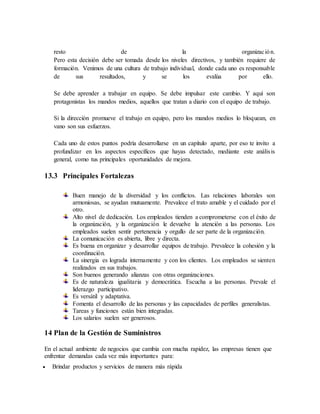 resto de la organización.
Pero esta decisión debe ser tomada desde los niveles directivos, y también requiere de
formación. Venimos de una cultura de trabajo individual, donde cada uno es responsable
de sus resultados, y se los evalúa por ello.
Se debe aprender a trabajar en equipo. Se debe impulsar este cambio. Y aquí son
protagonistas los mandos medios, aquellos que tratan a diario con el equipo de trabajo.
Si la dirección promueve el trabajo en equipo, pero los mandos medios lo bloquean, en
vano son sus esfuerzos.
Cada uno de estos puntos podría desarrollarse en un capítulo aparte, por eso te invito a
profundizar en los aspectos específicos que hayas detectado, mediante este análisis
general, como tus principales oportunidades de mejora.
13.3 Principales Fortalezas
Buen manejo de la diversidad y los conflictos. Las relaciones laborales son
armoniosas, se ayudan mutuamente. Prevalece el trato amable y el cuidado por el
otro.
Alto nivel de dedicación. Los empleados tienden a comprometerse con el éxito de
la organización, y la organización le devuelve la atención a las personas. Los
empleados suelen sentir pertenencia y orgullo de ser parte de la organización.
La comunicación es abierta, libre y directa.
Es buena en organizar y desarrollar equipos de trabajo. Prevalece la cohesión y la
coordinación.
La sinergia es lograda internamente y con los clientes. Los empleados se sienten
realizados en sus trabajos.
Son buenos generando alianzas con otras organizaciones.
Es de naturaleza igualitaria y democrática. Escucha a las personas. Prevale el
liderazgo participativo.
Es versátil y adaptativa.
Fomenta el desarrollo de las personas y las capacidades de perfiles generalistas.
Tareas y funciones están bien integradas.
Los salarios suelen ser generosos.
14 Plan de la Gestión de Suministros
En el actual ambiente de negocios que cambia con mucha rapidez, las empresas tienen que
enfrentar demandas cada vez más importantes para:
 Brindar productos y servicios de manera más rápida
 