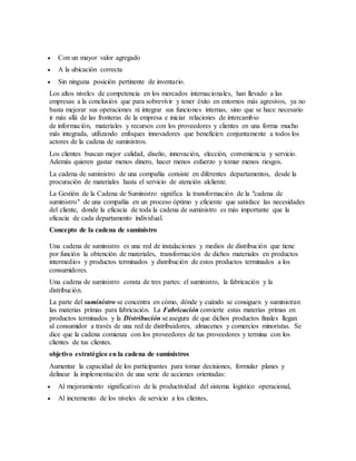  Con un mayor valor agregado
 A la ubicación correcta
 Sin ninguna posición pertinente de inventario.
Los altos niveles de competencia en los mercados internacionales, han llevado a las
empresas a la conclusión que para sobrevivir y tener éxito en entornos más agresivos, ya no
basta mejorar sus operaciones ni integrar sus funciones internas, sino que se hace necesario
ir más allá de las fronteras de la empresa e iniciar relaciones de intercambio
de información, materiales y recursos con los proveedores y clientes en una forma mucho
más integrada, utilizando enfoques innovadores que beneficien conjuntamente a todos los
actores de la cadena de suministros.
Los clientes buscan mejor calidad, diseño, innovación, elección, conveniencia y servicio.
Además quieren gastar menos dinero, hacer menos esfuerzo y tomar menos riesgos.
La cadena de suministro de una compañía consiste en diferentes departamentos, desde la
procuración de materiales hasta el servicio de atención alcliente.
La Gestión de la Cadena de Suministro significa la transformación de la "cadena de
suministro" de una compañía en un proceso óptimo y eficiente que satisface las necesidades
del cliente, donde la eficacia de toda la cadena de suministro es más importante que la
eficacia de cada departamento individual.
Concepto de la cadena de suministro
Una cadena de suministro es una red de instalaciones y medios de distribución que tiene
por función la obtención de materiales, transformación de dichos materiales en productos
intermedios y productos terminados y distribución de estos productos terminados a los
consumidores.
Una cadena de suministro consta de tres partes: el suministro, la fabricación y la
distribución.
La parte del suministro se concentra en cómo, dónde y cuándo se consiguen y suministran
las materias primas para fabricación. La Fabricación convierte estas materias primas en
productos terminados y la Distribución se asegura de que dichos productos finales llegan
al consumidor a través de una red de distribuidores, almacenes y comercios minoristas. Se
dice que la cadena comienza con los proveedores de tus proveedores y termina con los
clientes de tus clientes.
objetivo estratégico en la cadena de suministros
Aumentar la capacidad de los participantes para tomar decisiones, formular planes y
delinear la implementación de una serie de acciones orientadas:
 Al mejoramiento significativo de la productividad del sistema logístico operacional,
 Al incremento de los niveles de servicio a los clientes,
 
