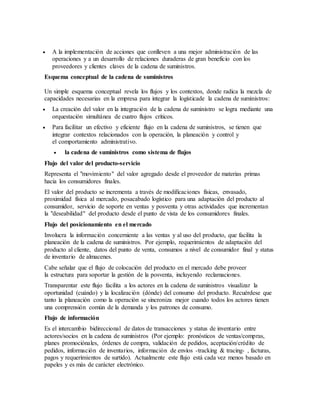  A la implementación de acciones que conlleven a una mejor administración de las
operaciones y a un desarrollo de relaciones duraderas de gran beneficio con los
proveedores y clientes claves de la cadena de suministros.
Esquema conceptual de la cadena de suministros
Un simple esquema conceptual revela los flujos y los contextos, donde radica la mezcla de
capacidades necesarias en la empresa para integrar la logísticade la cadena de suministros:
 La creación del valor en la integración de la cadena de suministro se logra mediante una
orquestación simultánea de cuatro flujos críticos.
 Para facilitar un efectivo y eficiente flujo en la cadena de suministros, se tienen que
integrar contextos relacionados con la operación, la planeación y control y
el comportamiento administrativo.
 la cadena de suministros como sistema de flujos
Flujo del valor del producto-servicio
Representa el "movimiento" del valor agregado desde el proveedor de materias primas
hacia los consumidores finales.
El valor del producto se incrementa a través de modificaciones físicas, envasado,
proximidad física al mercado, posacabado logístico para una adaptación del producto al
consumidor, servicio de soporte en ventas y posventa y otras actividades que incrementan
la "deseabilidad" del producto desde el punto de vista de los consumidores finales.
Flujo del posicionamiento en el mercado
Involucra la información concerniente a las ventas y al uso del producto, que facilita la
planeación de la cadena de suministros. Por ejemplo, requerimientos de adaptación del
producto al cliente, datos del punto de venta, consumos a nivel de consumidor final y status
de inventario de almacenes.
Cabe señalar que el flujo de colocación del producto en el mercado debe proveer
la estructura para soportar la gestión de la posventa, incluyendo reclamaciones.
Transparentar este flujo facilita a los actores en la cadena de suministros visualizar la
oportunidad (cuándo) y la localización (dónde) del consumo del producto. Recuérdese que
tanto la planeación como la operación se sincroniza mejor cuando todos los actores tienen
una comprensión común de la demanda y los patrones de consumo.
Flujo de información
Es el intercambio bidireccional de datos de transacciones y status de inventario entre
actores/socios en la cadena de suministros (Por ejemplo: pronósticos de ventas/compras,
planes promociónales, órdenes de compra, validación de pedidos, aceptación/crédito de
pedidos, información de inventarios, información de envíos -tracking & tracing- , facturas,
pagos y requerimientos de surtido). Actualmente este flujo está cada vez menos basado en
papeles y es más de carácter electrónico.
 