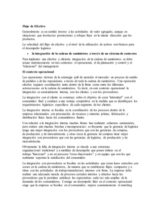 Flujo de Efectivo
Generalmente es en sentido inverso a las actividades de valor agregado, aunque en
situaciones que involucran promociones y rebajas fluye en la misma dirección que los
productos.
La velocidad del flujo de efectivo y el nivel de la utilización de activos son básicos para
el desempeño logístico.
 la integración de la cadena de suministros a través de un sistema de contextos
Para implantar una efectiva y eficiente integración de la cadena de suministros se debe
actuar sistémicamente en tres contextos: el operacional, el de planeación y control y el
"relacional" del management.
El contexto operacional
Las operaciones derivan de la estrategia pull de atención al mercado: un proceso de surtido
de pedidos y de las reposiciones a través de toda la cadena de suministros. Una operación
efectiva requiere coordinación tanto dentro de la firma como entre los diferentes
actores/socios en la cadena de suministros. Es decir, en este contexto operacional la
integración es esencialmente interna, con los clientes y con los proveedores.
La integración con el cliente se construye sobre el objetivo de crear "intimidad" con el
consumidor final y conduce a una ventaja competitiva en la medida que se identifiquen los
requerimientos logísticos específicos de cada segmento de los clientes.
La integración interna se focaliza en la coordinación de los procesos dentro de la
empresa relacionados con procuración de recursos y materias primas, fabricación y
distribución física hacia los consumidores finales.
Con relación a la integración interna muchas firmas han realizado esfuerzos sustanciales,
pero existen aún muchas brechas e incongruencias: es frecuente que la gerencia de logística
tenga una mejor integración con los proveedores que con las gerencias de compras,
de producción y de mercadotecnia y otras veces la gerencia de compras tiene mejor
integración con proveedores que con las gerencias de logística, de producción y de
mercadotecnia.
Obviamente la falta de integración interna se vincula a una estructura
organizacional tradicional y a medidas de desempeño que ponen énfasis en el
trabajo "funcional" y no en procesos "cross-funcionales" y en equipo que son los que
realmente soportan la satisfacción del consumidor.
La integración con proveedores se focaliza en las actividades que crean lazos estrechos con
socios en la cadena de suministros, de manera que se establezcan flujos compactos y a
ritmo con las actividades de trabajo/manufactura internos a la firma. La empresa debe
realizar una adecuada mezcla de procesos cerrados internos y abiertos hacia los
proveedores que le permitan satisfacer las expectativas cada vez más amplias de la
demanda de los consumidores. Consiga un desempeño líder en el contexto operacional
exige que la empresa se focalice en el consumidor, mejore constantemente el matching
 