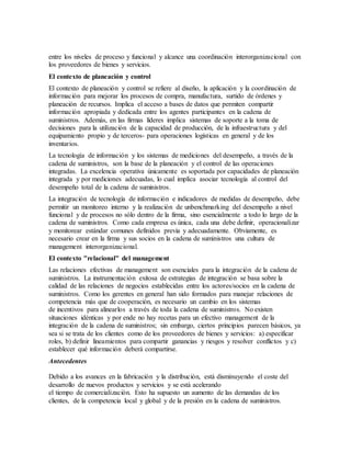 entre los niveles de proceso y funcional y alcance una coordinación interorganizacional con
los proveedores de bienes y servicios.
El contexto de planeación y control
El contexto de planeación y control se refiere al diseño, la aplicación y la coordinación de
información para mejorar los procesos de compra, manufactura, surtido de órdenes y
planeación de recursos. Implica el acceso a bases de datos que permiten compartir
información apropiada y dedicada entre los agentes participantes en la cadena de
suministros. Además, en las firmas líderes implica sistemas de soporte a la toma de
decisiones para la utilización de la capacidad de producción, de la infraestructura y del
equipamiento propio y de terceros- para operaciones logísticas en general y de los
inventarios.
La tecnología de información y los sistemas de mediciones del desempeño, a través de la
cadena de suministros, son la base de la planeación y el control de las operaciones
integradas. La excelencia operativa únicamente es soportada por capacidades de planeación
integrada y por mediciones adecuadas, lo cual implica asociar tecnología al control del
desempeño total de la cadena de suministros.
La integración de tecnología de información e indicadores de medidas de desempeño, debe
permitir un monitoreo interno y la realización de unbenchmarking del desempeño a nivel
funcional y de procesos no sólo dentro de la firma, sino esencialmente a todo lo largo de la
cadena de suministros. Como cada empresa es única, cada una debe definir, operacionalizar
y monitorear estándar comunes definidos previa y adecuadamente. Obviamente, es
necesario crear en la firma y sus socios en la cadena de suministros una cultura de
management interorganizacional.
El contexto "relacional" del management
Las relaciones efectivas de management son esenciales para la integración de la cadena de
suministros. La instrumentación exitosa de estrategias de integración se basa sobre la
calidad de las relaciones de negocios establecidas entre los actores/socios en la cadena de
suministros. Como los gerentes en general han sido formados para manejar relaciones de
competencia más que de cooperación, es necesario un cambio en los sistemas
de incentivos para alinearlos a través de toda la cadena de suministros. No existen
situaciones idénticas y por ende no hay recetas para un efectivo management de la
integración de la cadena de suministros; sin embargo, ciertos principios parecen básicos, ya
sea si se trata de los clientes como de los proveedores de bienes y servicios: a) especificar
roles, b) definir lineamientos para compartir ganancias y riesgos y resolver conflictos y c)
establecer qué información deberá compartirse.
Antecedentes
Debido a los avances en la fabricación y la distribución, está disminuyendo el coste del
desarrollo de nuevos productos y servicios y se está acelerando
el tiempo de comercialización. Esto ha supuesto un aumento de las demandas de los
clientes, de la competencia local y global y de la presión en la cadena de suministros.
 