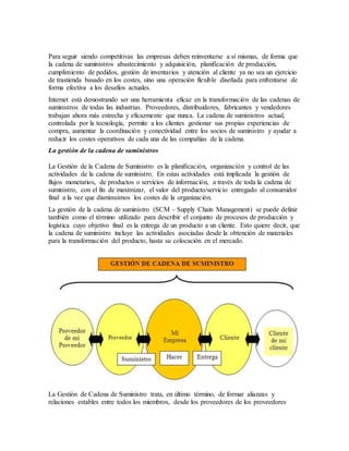 Para seguir siendo competitivas las empresas deben reinventarse a sí mismas, de forma que
la cadena de suministros abastecimiento y adquisición, planificación de producción,
cumplimiento de pedidos, gestión de inventarios y atención al cliente ya no sea un ejercicio
de trastienda basado en los costes, sino una operación flexible diseñada para enfrentarse de
forma efectiva a los desafíos actuales.
Internet está demostrando ser una herramienta eficaz en la transformación de las cadenas de
suministros de todas las industrias. Proveedores, distribuidores, fabricantes y vendedores
trabajan ahora más estrecha y eficazmente que nunca. La cadena de suministros actual,
controlada por la tecnología, permite a los clientes gestionar sus propias experiencias de
compra, aumentar la coordinación y conectividad entre los socios de suministro y ayudar a
reducir los costes operativos de cada una de las compañías de la cadena.
La gestión de la cadena de suministros
La Gestión de la Cadena de Suministro es la planificación, organización y control de las
actividades de la cadena de suministro. En estas actividades está implicada la gestión de
flujos monetarios, de productos o servicios de información, a través de toda la cadena de
suministro, con el fin de maximizar, el valor del producto/servicio entregado al consumidor
final a la vez que disminuimos los costes de la organización.
La gestión de la cadena de suministro (SCM – Supply Chain Management) se puede definir
también como el término utilizado para describir el conjunto de procesos de producción y
logística cuyo objetivo final es la entrega de un producto a un cliente. Esto quiere decir, que
la cadena de suministro incluye las actividades asociadas desde la obtención de materiales
para la transformación del producto, hasta su colocación en el mercado.
La Gestión de Cadena de Suministro trata, en último término, de formar alianzas y
relaciones estables entre todos los miembros, desde los proveedores de los proveedores
 