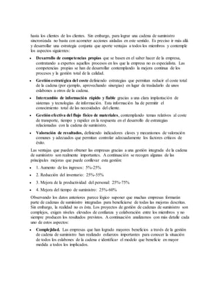 hasta los clientes de los clientes. Sin embargo, para lograr una cadena de suministro
sincronizada no basta con acometer acciones aisladas en este sentido. Es preciso ir más allá
y desarrollar una estrategia conjunta que aporte ventajas a todos los miembros y contemple
los aspectos siguientes:
 Desarrollo de competencias propias que se basen en el saber hacer de la empresa,
contratando a expertos aquellos procesos en los que la empresa no es especialista. Las
competencias propias se han de desarrollar contemplando la mejora continua de los
procesos y la gestión total de la calidad.
 Gestión estratégica del coste definiendo estrategias que permitan reducir el coste total
de la cadena (por ejemplo, aprovechando sinergias) en lugar de trasladarlo de unos
eslabones a otros de la cadena.
 Intercambio de información rápido y fiable gracias a una clara implantación de
sistemas y tecnologías de información. Esta información ha de permitir el
conocimiento total de las necesidades del cliente.
 Gestión efectiva del flujo físico de materiales, contemplando temas relativos al coste
de transporte, tiempo y rapidez en la respuesta en el desarrollo de estrategias
relacionadas con la cadena de suministro.
 Valoración de resultados, definiendo indicadores claves y mecanismos de valoración
comunes y adecuados que permitan controlar adecuadamente los factores críticos de
éxito.
Las ventajas que pueden obtener las empresas gracias a una gestión integrada de la cadena
de suministro son realmente importantes. A continuación se recogen algunas de las
principales mejoras que puede conllevar esta gestión:
 1. Aumento de los ingresos: 5%-25%
 2. Reducción del inventario: 25%-55%
 3. Mejora de la productividad del personal: 25%-75%
 4. Mejora del tiempo de suministro: 25%-60%
Observando los datos anteriores parece lógico suponer que muchas empresas formarán
parte de cadenas de suministro integradas para beneficiarse de todas las mejoras descritas.
Sin embargo, la realidad no es ésta. Los proyectos de gestión de cadenas de suministro son
complejos, exigen niveles elevados de confianza y colaboración entre los miembros y no
siempre producen los resultados previstos. A continuación analizamos con más detalle cada
uno de estos aspectos:
 Complejidad. Las empresas que han logrado mayores beneficios a través de la gestión
de cadena de suministro han realizado esfuerzos importantes para conocer la situación
de todos los eslabones de la cadena e identificar el modelo que beneficie en mayor
medida a todos los implicados.
 