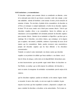 14.8.Conclusiones y recomendaciones
El chocolate orgánico para consumo directo es considerado un alimento, como
tal es adecuado para todos lo que deseen y necesiten sentir más energía y estar
más saludables, además de beneficios como atenuar el estrés y da la sensación de
aumentar el ánimo. Por otro lado, el paladar de los consumidores de chocolate en
el Perú y el extranjero se adaptó rápidamente al sabor de un chocolate orgánico
de hasta 75% de cacao, siendo este el ideal para consumo directo. Todo lo que
chocolates orquídea ofrece a sus consumidores fueron los atributos que se
relacionaron con la aceptabilidad de la demanda potencial de chocolate orgánico
para consumo directo. Además de ser trasladado en frigoríficos que hace que se
mantenga frio el chocolate, con colores étnicos, que comunique en la etiqueta
que es orgánico, más natural y saludable, asimismo el porcentaje de cacao, de tal
manera que los consumidores finales pueden reconocer estas características
propias del chocolate orgánico que los hace diferente a los chocolates
convencionales.
Teniendo en cuenta lo antes mencionado nos damos cuenta que chocolate
orquídeo es un producto de calidad que busca satisfacer a sus clientes con el
trato la forma de entrega y sobre todo con la disponibilidad del producto para
no tener inconvenientes que nos permite seguir siendo líderes de chocolates en
San Martin; se concluye que se debe mejorar los ambientes del chocolate y
tener en cuenta el cronograma de actividades recomendadas para la mejora de la
empresa.
que los chocolates orgánicos puedan ser ofrecidos en los mismos lugares donde
se encuentra la nueva clase media, en este caso según los resultados la gran
mayoría de jóvenes que han respaldado su interés y disposición a adquirir esta
nueva variedad de chocolates se localizan en las universidades. Por lo tanto en
 