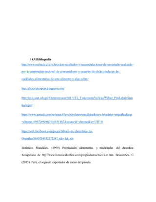 14.9.Bibliografía
http://www.rochade.cl/el-chocolate-resultados-y-recomendaciones-de-un-estudio-realizado-
por-la-corporacion-nacional-de-consumidores-y-usuarios-de-chileconadecus-las-
cualidades-alimentarias-de-este-alimento-y-algo-sobre/
http://chocolatexport.blogspot.com/
http://tesis.usat.edu.pe/bitstream/usat/661/1/TL_FustamanteVallejosWilder_PitaLabanGian
karlo.pdf
https://www.google.com.pe/search?q=chocolates+orquidea&oq=chocolates+orquidea&aqs
=chrome..69i57j69i60j0l4.6451j0j7&sourceid=chrome&ie=UTF-8
https://web.facebook.com/pages/fabrica-de-chocolates-La-
Orquidea/568075493257234?_rdc=1&_rdr
Botánicos Mundiales. (1999). Propiedades alimentarias y medicinales del chocolate.
Recuperado de http://www.botanicalonline.com/propiedadeschocolate.htm Bessombes, C.
(2015). Perú, el segundo exportador de cacao del planeta.
 