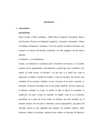 Introducción
1. Antecedentes
Internacional:
Flores Cevallo y Núñez castellanos, (2009), Plan de Negocios Chocolatería Rincón
del Chocolate (Proyecto de Graduación Ingeniería Comercial), Universidad Católica
de Santiago de Guayaquil, Guayaquil, Crear una sucursal de empresa innovadora que
promueva el consumo del chocolate ecuatoriano con valor agregado y de una manera
diferente.
Conclusiones y recomendaciones
Gracias a la información recolectada para el desarrollo del proyecto, se ha podido
constatar que los guayaquileños están dispuestos a probar algo nuevo y diferente en la
manera de cómo servirse el chocolate y de que usos se le puede dar, como la
elaboración de infinita variedad de esculturas a base de chocolate. De acuerdo a los
resultados de las encuestas realizadas al azar a personas de un centro comercial, se
determinó el mercado chocolatero que no está siendo satisfecho del todo, puesto que
la cafeterías existentes en el país, no muchas de ellas, le ofrecen al consumidor la
satisfacción de comer y beber un chocolate de calidad, como lo es el chocolate
proveniente de la pepa del Cacao Arriba, un producto muy bien aceptado por el
mercado europeo. Por otra parte se determinó que los guayaquileños que gustan del
chocolate, buscan un sitio agradable para satisfacer sus caprichos dulceros; desde
bombones rellenos de chocolate, pasando por las tabletas de chocolate de diferentes
 