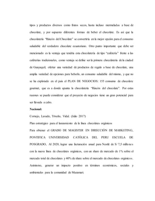 tipos y productos diversos como frutos secos, hasta incluso mermeladas a base de
chocolate, y por supuesto diferentes formas de beber el chocolate. Es así que la
chocolatería “Rincón del Chocolate” se convertiría en la mejor opción para el consumo
saludable del verdadero chocolate ecuatoriano. Otro punto importante que debe ser
mencionado es la ventaja que tendría esta chocolatería de tipo “cafetería” frente a las
cafeterías tradicionales, como ventaja se define ser la primera chocolatería de la ciudad
de Guayaquil, ofertar una variedad de productos de regalo a base de chocolate, una
amplia variedad de opciones para beberlo, un consumo saludable del mismo, y que no
se ha explotado en el país el PLAN DE NEGOCIOS: 155 consumo de chocolate
gourmet, que es a donde apunta la chocolatería “Rincón del chocolate”. Por estas
razones se puede considerar que el proyecto de negocios tiene un gran potencial para
ser llevada a cabo.
Nacional:
Cornejo, Lavado, Triveño, Vidal. (Julio 2017)
Plan estratégico para el lanzamiento de la línea chocolates orgánicos
Para obtener el GRADO DE MAGISTER EN DIRECCIÓN DE MARKETING,
PONTIFICA UNIVERSIDAD CATÓLICA DEL PERU ESCUELA DE
POSGRADO, Al 2020, lograr una facturación anual para Nestlé de S/ 7,5 millones
con la nueva línea de chocolates orgánicos, con un share de mercado de 1% sobre el
mercado total de chocolates y 40% de share sobre el mercado de chocolates orgánicos.
Asimismo, generar un impacto positivo en términos económicos, sociales y
ambientales para la comunidad de Mazamari.
 