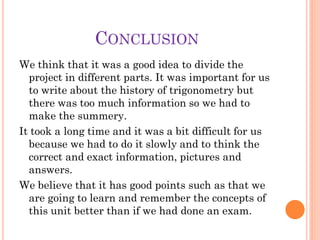 CONCLUSION
We think that it was a good idea to divide the
  project in different parts. It was important for us
  to write about the history of trigonometry but
  there was too much information so we had to
  make the summery.
It took a long time and it was a bit difficult for us
  because we had to do it slowly and to think the
  correct and exact information, pictures and
  answers.
We believe that it has good points such as that we
  are going to learn and remember the concepts of
  this unit better than if we had done an exam.
 