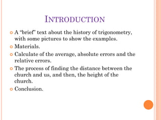 INTRODUCTION
 A “brief” text about the history of trigonometry,
  with some pictures to show the examples.
 Materials.

 Calculate of the average, absolute errors and the
  relative errors.
 The process of finding the distance between the
  church and us, and then, the height of the
  church.
 Conclusion.
 
