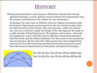 HISTORY
Ptolemy provided what is now known as Menelaus's theorem for solving
  spherical triangles, as well, and for several centuries his trigonometry was
  the primary introduction to the subject for any astronomer.
  At perhaps the same time as Ptolemy, however, Indian astronomers had
  developed a trigonometric system based on the sine function rather than
  the chord function of the Greeks. This sine function, unlike the modern
  one, was not a ratio but simply the length of the side opposite the angle in
  a right triangle of fixed hypotenuse. The Indians used various values for
  the hypotenuse. Late in the 8th century, Muslim astronomers inherited
  both the Greek and the Indian traditions, but they seem to have preferred
  the sine function. By the end of the 10th century they had completed the
  sine and the five other functions and had discovered and proved several
  basic theorems of trigonometry for both plane and spherical triangles.


                          Sin CE/ Sin EA= Sin CF/ Sin FD Sin BD/Sin BA
                          Sin CA/ Sin EA= Sin CD/ Sin FD Sin BF/Sin BE
 
