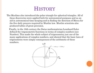 HISTORY
The Muslims also introduced the polar triangle for spherical triangles. All of
  these discoveries were applied both for astronomical purposes and as an
  aid in astronomical time-keeping and in finding the direction of Mecca for
  the five daily prayers required by Muslim law. Muslim scientists also
  produced tables of great precision.
  Finally, in the 18th century the Swiss mathematician Leonhard Euler
  defined the trigonometric functions in terms of complex numbers (see
  Number). This made the whole subject of trigonometry just one of the
  many applications of complex numbers, and showed that the basic laws of
  trigonometry were simply consequences of the arithmetic of these
  numbers.
 