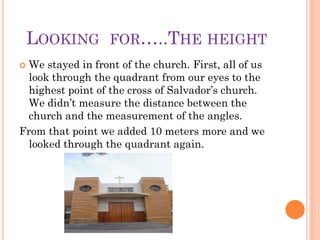LOOKING        FOR…..THE HEIGHT
 We stayed in front of the church. First, all of us
  look through the quadrant from our eyes to the
  highest point of the cross of Salvador’s church.
  We didn’t measure the distance between the
  church and the measurement of the angles.
From that point we added 10 meters more and we
  looked through the quadrant again.
 