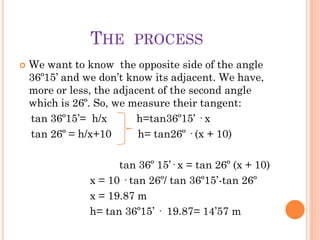 THE      PROCESS
   We want to know the opposite side of the angle
    36º15’ and we don’t know its adjacent. We have,
    more or less, the adjacent of the second angle
    which is 26º. So, we measure their tangent:
    tan 36º15’= h/x       h=tan36º15’ · x
    tan 26º = h/x+10       h= tan26º · (x + 10)

                      tan 36º 15’· x = tan 26º (x + 10)
                x = 10 · tan 26º/ tan 36º15’-tan 26º
                x = 19.87 m
                h= tan 36º15’ · 19.87= 14’57 m
 