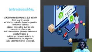NOMBRE O LOGOTIPO 3
Actualmente las empresas que deseen
tener una presencia
en internet más efectiva no se pueden
conformar con una
páginas corporativa que tan sólo
proporcione información.
Los consumidores ya están totalmente
acostumbrados a
realizar sus compras online y los
procedimientos de pago son
cada vez más diversos y seguros.
 