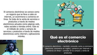 NOMBRE O LOGOTIPO
El comercio electrónico se conoce como
un negocio que se lleva a cabo en
internet, un ecommerce o comercio en
línea. Se trata de la venta de servicios o
productos a través de medios
electrónicos actuales como páginas web,
redes sociales o tiendas online. Éste es
el método de venta y compra de
servicios y productos a través de medios
electrónicos como internet y aplicaciones
móviles.
Qué es el comercio
electrónico
El comercio electrónico —también conocido como e-commerce
(electronic commerce en inglés), comercio por Internet o
comercio en línea— consiste en la compra y venta de
productos
 