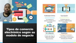 NOMBRE O LOGOTIPO
Tipos de comercio
electrónico según su
modelo de negocio
Los ingresos se
obtienen a través de la
publicidad
Suscripción
El cliente paga por
suscribirse a determinados
contenidos.
Por afiliación
El sitio web dirige el
tráfico de usuarios
hacia terceros.
Freemium
Se oferta un producto o
servicio gratis en una versión
funcional pero limitada
Publicidad Online
 