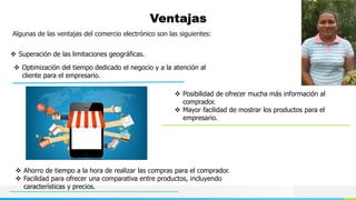 NOMBRE O LOGOTIPO
Ventajas
Algunas de las ventajas del comercio electrónico son las siguientes:
 Superación de las limitaciones geográficas.
 Optimización del tiempo dedicado el negocio y a la atención al
cliente para el empresario.
 Posibilidad de ofrecer mucha más información al
comprador.
 Mayor facilidad de mostrar los productos para el
empresario.
 Ahorro de tiempo a la hora de realizar las compras para el comprador.
 Facilidad para ofrecer una comparativa entre productos, incluyendo
características y precios.
 