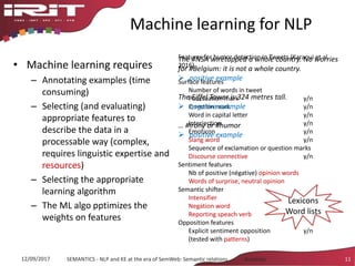 Machine learning for NLP
• Machine learning requires
– Annotating examples (time
consuming)
– Selecting (and evaluating)
appropriate features to
describe the data in a
processable way (complex,
requires linguistic expertise and
resources)
– Selecting the appropriate
learning algorithm
– The ML algo pptimizes the
weights on features
12/09/2017 SEMANTICS - NLP and KE at the era of SemWeb: Semantic relations - Aussenac 11
Features for humor detection in Tweets (Karaoui et al.
2016)
Surface features
Number of words in tweet
Ponctuation mark y/n
Question mark y/n
Word in capital letter y/n
Interjection y/n
Emoticon y/n
Slang word y/n
Sequence of exclamation or question marks
Discourse connective y/n
Sentiment features
Nb of positive (négative) opinion words
Words of surprise, neutral opinion
Semantic shifter
Intensifier y/n
Negation word y/n
Reporting speach verb y/n
Opposition features
Explicit sentiment opposition y/n
(tested with patterns)
The #NSA wiretapped a whole country. No worries
for #Belgium: it is not a whole country.
 positive example
The Eiffel Tower is 324 metres tall.
 negative example
… #irony or #humor
 positive example
Lexicons
Word lists
 