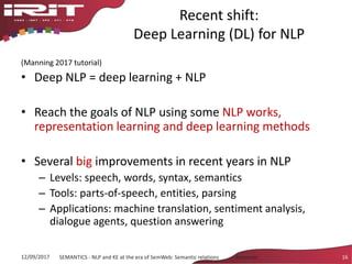 Recent shift:
Deep Learning (DL) for NLP
(Manning 2017 tutorial)
• Deep NLP = deep learning + NLP
• Reach the goals of NLP using some NLP works,
representation learning and deep learning methods
• Several big improvements in recent years in NLP
– Levels: speech, words, syntax, semantics
– Tools: parts-of-speech, entities, parsing
– Applications: machine translation, sentiment analysis,
dialogue agents, question answering
12/09/2017 SEMANTICS - NLP and KE at the era of SemWeb: Semantic relations - Aussenac 16
 