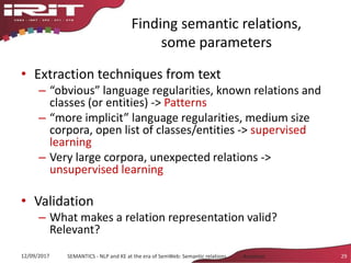 Finding semantic relations,
some parameters
• Extraction techniques from text
– “obvious” language regularities, known relations and
classes (or entities) -> Patterns
– “more implicit” language regularities, medium size
corpora, open list of classes/entities -> supervised
learning
– Very large corpora, unexpected relations ->
unsupervised learning
• Validation
– What makes a relation representation valid?
Relevant?
12/09/2017 SEMANTICS - NLP and KE at the era of SemWeb: Semantic relations - Aussenac 29
 