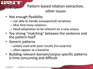 Pattern-based relation extraction,
other issues
• Not enough flexibility
– not able to handle (unexpected) variations
– Miss find many relations
– Need adaptation to be relevant on a new corpus
• Too strong "matching" between the sentence and
the pattern itself
• Generic patterns
– widely used with poor results (no surprise)
– often appear as a baseline
• Building relevant domain/corpus-specific patterns
is time consuming and difficult
12/09/2017 SEMANTICS - NLP and KE at the era of SemWeb: Semantic relations - Aussenac 34
 