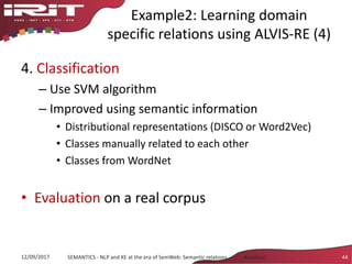 Example2: Learning domain
specific relations using ALVIS-RE (4)
4. Classification
– Use SVM algorithm
– Improved using semantic information
• Distributional representations (DISCO or Word2Vec)
• Classes manually related to each other
• Classes from WordNet
• Evaluation on a real corpus
12/09/2017 SEMANTICS - NLP and KE at the era of SemWeb: Semantic relations - Aussenac 44
 