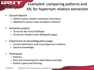 Example4: comparing patterns and
ML for hypernym relation extraction
• Overall objectif
– Define various relation extraction techniques
– Adapted to various ways to express relations
• Sempedia project
– To enrich the French DbPedia
– To extract relations from Wikipedia pages
• Experiment on desambiguation pages
– Contain definitions and many hypernym relations
– General knowledge
• Techniques
– Patterns
– Basic pre-processing (no dependency parsing)
– Distant supervised learning
12/09/2017 SEMANTICS - NLP and KE at the era of SemWeb: Semantic relations - Aussenac 47
 
