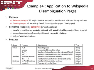 Example4 : Application to Wikipedia
Disambiguation Pages
• Corpora
– Reference corpus: 20 pages ; manual annotation (entities and relations linking entities)
– Training corpus: all remaining French disambiguation pages (5904 pages)
• Semantic resource : BabelNet (www.babel.org)
– very large multilingual semantic network with about 14 million entries (Babel synsets)
– connects concepts and named entities with semantic relations
– rich in hypernym relations
• Features
07/09/2017 Extracting hypernym relations 49
 