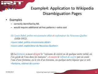 • Examples
– correctly identified by ML
– would require additional ad-hoc patterns > extra cost
(1) Louis Babel, prêtre-missionnaire oblat et explorateur du Nouveau-Québec
(1826-1912) .
<Louis Label, prêtre-missionnaire oblat>
<Louis Label, explorateur du Nouveau-Quebec>
(2) La fontaine a aussi désigné le “vaisseau de cuivre ou de quelque autre métal, où
l’on garde de l’eau dans les maisons”, et encore le robinet de cuivre par où coule
l’eau d’une fontaine, ou le vin d’un tonneau, ou quelque autre liqueur que ce soit.
<fontaine, robinet de cuivre>
Example4: Application to Wikipedia
Disambiguation Pages
07/09/2017 Extracting hypernym relations 53
 
