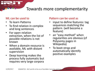 Towards more complementarity
ML can be used to
• To learn Patterns
• To find relation in complex
and long sentences
• For open relation
extraction, when the list of
possible relations is not
known
• When a domain resource is
available, ML with distant
supervision
• Deep learning makes the
process fully automatic but
requires very large corpora
Pattern can be used as
• input to define features: tag
sequences matching the
pattern (will become a
feature)
• an "easy method" when
regularities are obvious (cf
Polysemy pages in
Wikipedia)
• To boot-strap and
automatically identify
positive examples
12/09/2017 SEMANTICS - NLP and KE at the era of SemWeb: Semantic relations - Aussenac 56
 