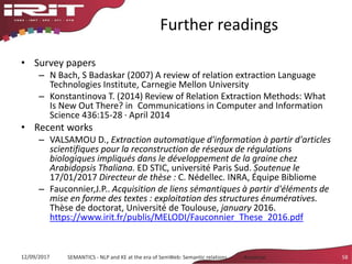 Further readings
• Survey papers
– N Bach, S Badaskar (2007) A review of relation extraction Language
Technologies Institute, Carnegie Mellon University
– Konstantinova T. (2014) Review of Relation Extraction Methods: What
Is New Out There? in Communications in Computer and Information
Science 436:15-28 · April 2014
• Recent works
– VALSAMOU D., Extraction automatique d'information à partir d'articles
scientifiques pour la reconstruction de réseaux de régulations
biologiques impliqués dans le développement de la graine chez
Arabidopsis Thaliana. ED STIC, université Paris Sud. Soutenue le
17/01/2017 Directeur de thèse : C. Nédellec. INRA, Équipe Bibliome
– Fauconnier,J.P.. Acquisition de liens sémantiques à partir d'éléments de
mise en forme des textes : exploitation des structures énumératives.
Thèse de doctorat, Université de Toulouse, january 2016.
https://www.irit.fr/publis/MELODI/Fauconnier_These_2016.pdf
12/09/2017 SEMANTICS - NLP and KE at the era of SemWeb: Semantic relations - Aussenac 58
 