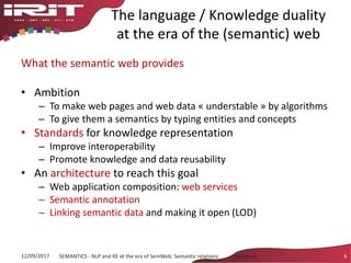 The language / Knowledge duality
at the era of the (semantic) web
What the semantic web provides
• Ambition
– To make web pages and web data « understable » by algorithms
– To give them a semantics by typing entities and concepts
• Standards for knowledge representation
– Improve interoperability
– Promote knowledge and data reusability
• An architecture to reach this goal
– Web application composition: web services
– Semantic annotation
– Linking semantic data and making it open (LOD)
12/09/2017 SEMANTICS - NLP and KE at the era of SemWeb: Semantic relations - Aussenac 6
 