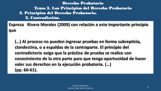 Derecho Probatorio
Tema 2. Los Principios del Derecho Probatorio
2. Principios del Derecho Probatorio.
2. Contradicción.
Derecho Probatorio
Docente. Abg. Marcos Guerrero
11
Expresa Rivera Morales (2009) con relación a este importante principio
que
(…) Al proceso no pueden ingresar pruebas en forma subrepticia,
clandestina, o a espaldas de la contraparte. El principio del
contradictorio exige que la práctica de prueba se realice con
conocimiento de la otra parte para que tenga oportunidad de hacer
valer sus derechos en la ejecución probatoria. (…)
(pp. 60-61).
 