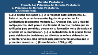 Derecho Probatorio
Tema 2. Los Principios del Derecho Probatorio
2. Principios del Derecho Probatorio.
2. Contradicción.
Derecho Probatorio
Docente. Abg. Marcos Guerrero
14
(…) La prueba anticipada (...) Es la realizada antes del proceso. (...)
Entre otras, de acuerdo a nuestra legislación pueden ser los
justificativos de perpetua memoria (...) Artículos 936, 937 y 938 del
código procesal civil, pero si son llevadas al proceso tendrán que ser
ratificadas para su validez, porque en su formación no se dio cabida al
principio de la contradicción. (...) La contradicción de la prueba forma
parte del derecho de defensa, no sólo éste se refiere al derecho de
presentar pruebas, sino también para cuestionar las pruebas que le
presenten en contra.(…) (Rivera Morales, 2009, p. 62).
 