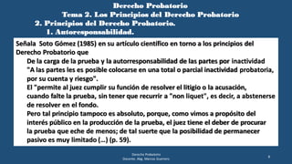 Derecho Probatorio
Tema 2. Los Principios del Derecho Probatorio
2. Principios del Derecho Probatorio.
1. Autoresponsabilidad.
Derecho Probatorio
Docente. Abg. Marcos Guerrero
8
Señala Soto Gómez (1985) en su artículo científico en torno a los principios del
Derecho Probatorio que
De la carga de la prueba y la autorresponsabilidad de las partes por inactividad
"A las partes les es posible colocarse en una total o parcial inactividad probatoria,
por su cuenta y riesgo".
El "permite al juez cumplir su función de resolver el litigio o la acusación,
cuando falte la prueba, sin tener que recurrir a "non liquet", es decir, a abstenerse
de resolver en el fondo.
Pero tal principio tampoco es absoluto, porque, como vimos a propósito del
interés público en la producción de la prueba, el juez tiene el deber de procurar
la prueba que eche de menos; de tal suerte que la posibilidad de permanecer
pasivo es muy limitado (…) (p. 59).
 