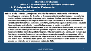 Derecho Probatorio
Tema 2. Los Principios del Derecho Probatorio
2. Principios del Derecho Probatorio.
2. Contradicción.
Derecho Probatorio
Docente. Abg. Marcos Guerrero
9
Señala Bello Tabares (2015) en su Tratado de Derecho Probatorio Tomo I que
Constituye una emanación del derecho a la defensa constitucional,el contradecir y controlar los
medios probatoriosaportados al proceso,conel objeto de fiscalizar o controlar su evacuación o
materializaciónen el proceso luego de admitidas, lo que se traduce en el hecho que el derecho
constitucional de la defensaen materiaprobatoria,se encuentra regulado o materializaa través de
los principios de contradicción y control de la prueba en su noción general. (…)
El principio de contradicción de la prueba en su noción general-específicamentede los medios y las
fuentes-consisteen el legítimo derecho que tienen las partes en el proceso,de atacar oponerse a
la admisibilidadde los medios probatorios promovidas por su contendor judicial, con el objeto que
los mismos no puedan legalmenteingresar al proceso y producir sus efectos procesales; o bien
atacar, objetar e impugnar el resultado de las pruebas que se hayan materializado en el proceso,
con motivo de las actividades de las partes,para enervar sus defectos y evitar de esta manera que
puedan ser valorados por el operador de justicia. (p. 414).
 