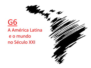 G6
A América Latina
e o mundo
no Século XXI
 