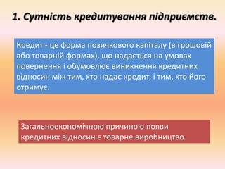 1. Сутність кредитування підприємств.
Кредит - це форма позичкового капіталу (в грошовій
або товарній формах), що надається на умовах
повернення і обумовлює виникнення кредитних
відносин між тим, хто надає кредит, і тим, хто його
отримує.
Загальноекономічною причиною появи
кредитних відносин є товарне виробництво.
 