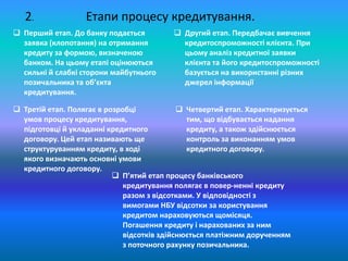 Етапи процесу кредитування.
 Перший етап. До банку подається
заявка (клопотання) на отримання
кредиту за формою, визначеною
банком. На цьому етапі оцінюються
сильні й слабкі сторони майбутнього
позичальника та об’єкта
кредитування.
 Другий етап. Передбачає вивчення
кредитоспроможності клієнта. При
цьому аналіз кредитної заявки
клієнта та його кредитоспроможності
базується на використанні різних
джерел інформації
 Третій етап. Полягає в розробці
умов процесу кредитування,
підготовці й укладанні кредитного
договору. Цей етап називають ще
структуруванням кредиту, в ході
якого визначають основні умови
кредитного договору.
2.
 Четвертий етап. Характеризується
тим, що відбувається надання
кредиту, а також здійснюється
контроль за виконанням умов
кредитного договору.
 П’ятий етап процесу банківського
кредитування полягає в повер­ненні кредиту
разом з відсотками. У відповідності з
вимогами НБУ відсотки за користування
кредитом нараховуються щомісяця.
Погашення кредиту і нарахованих за ним
відсотків здійснюється платіжним дорученням
з поточного рахунку позичальника.
 