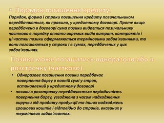 Порядок, форма і строки погашення кредиту позичальником
передбачаються, як правило, у кредитному договорі. Проте якщо
передбачена в договорі сума позики видається позичальнику
частково в порядку оплати окремих видів витрат, контрактів і
ці частки позики оформляються терміновими зобов'язаннями, то
вони погашаються у строки і в сумах, передбачених у цих
зобов'язаннях.
• Одноразове погашення позики передбачає
повернення боргу в повній сумі у строк,
встановлений у кредитному договорі
• позики в розстрочку передбачається періодичність
повернення боргу, узгоджена з часом надходження
виручки від продажу продукції та інших надходжень
грошових коштів і відповідно до строків, вказаних у
термінових зобов'язаннях.
 
