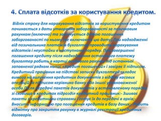 Відлік строку для нарахування відсотків за користування кредитом
починається з дати утворення заборгованості за позичковим
рахунком (включно) та закінчується датою погашення
заборгованості по ньому (не включаючи цю дату).При надходженні
від позичальника платежів бухгалтер проводить нарахування
відсотків і неустойки в наступному порядку. При завершенні
погашення кредиту після надходження останнього платежу
бухгалтер робить в картці особового рахунку під останньої
заповненої рядком напис «Кредит погашений» і завіряє її підписом.
Кредитний працівник на підставі записки бухгалтерії складає
вимога на вилучення кредитних документів з відділу касових
операцій за підписом керівника банку або іншої уповноваженої
особи.Після передачі пакетів документів у встановленому порядку
зі сховища в кредитах підрозділ кредитний працівник:- Зшиває
пакети з кредитними справами і готує їх до передачі в архів;-
Вносить інформацію про погашення кредитів в базу даних;- Робить
відмітку про закриття рахунку в журналі реєстрації кредитних
договорів.
 