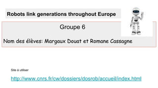 Robots link generations throughout Europe
Groupe 6
Nom des élèves: Margaux Douat et Romane Cassagne
Site à utiliser
http://www.cnrs.fr/cw/dossiers/dosrob/accueil/index.html
 