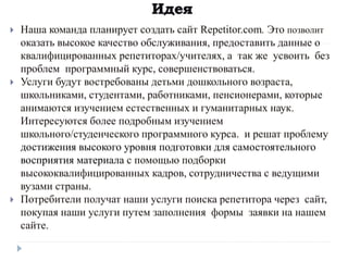  Наша команда планирует создать сайт Repetitor.com. Это позволит
оказать высокое качество обслуживания, предоставить данные о
квалифицированных репетиторах/учителях, а так же усвоить без
проблем программный курс, совершенствоваться.
 Услуги будут востребованы детьми дошкольного возраста,
школьниками, студентами, работниками, пенсионерами, которые
анимаются изучением естественных и гуманитарных наук.
Интересуются более подробным изучением
школьного/студенческого программного курса. и решат проблему
достижения высокого уровня подготовки для самостоятельного
восприятия материала с помощью подборки
высококвалифицированных кадров, сотрудничества с ведущими
вузами страны.
 Потребители получат наши услуги поиска репетитора через сайт,
покупая наши услуги путем заполнения формы заявки на нашем
сайте.
 