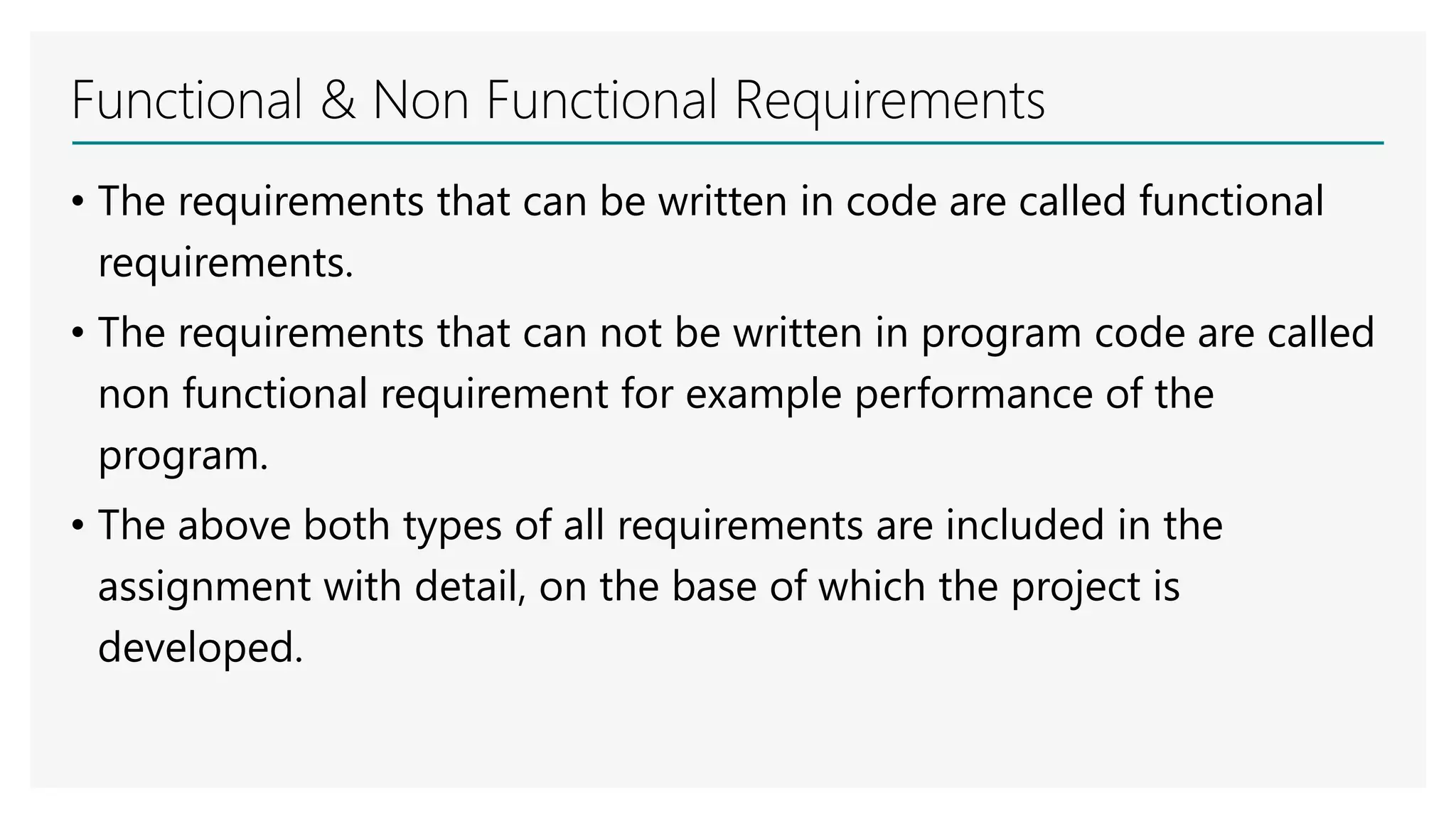 Functional & Non Functional Requirements
• The requirements that can be written in code are called functional
requirements.
• The requirements that can not be written in program code are called
non functional requirement for example performance of the
program.
• The above both types of all requirements are included in the
assignment with detail, on the base of which the project is
developed.
 