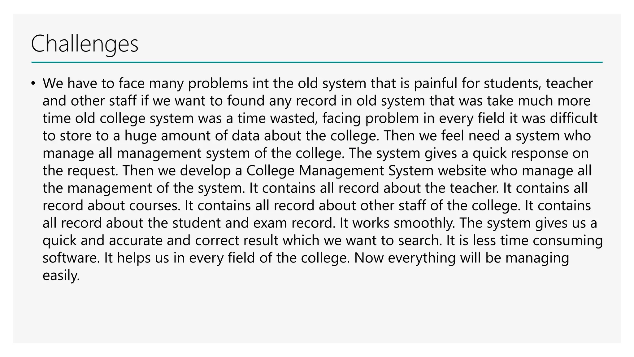 Challenges
• We have to face many problems int the old system that is painful for students, teacher
and other staff if we want to found any record in old system that was take much more
time old college system was a time wasted, facing problem in every field it was difficult
to store to a huge amount of data about the college. Then we feel need a system who
manage all management system of the college. The system gives a quick response on
the request. Then we develop a College Management System website who manage all
the management of the system. It contains all record about the teacher. It contains all
record about courses. It contains all record about other staff of the college. It contains
all record about the student and exam record. It works smoothly. The system gives us a
quick and accurate and correct result which we want to search. It is less time consuming
software. It helps us in every field of the college. Now everything will be managing
easily.
 