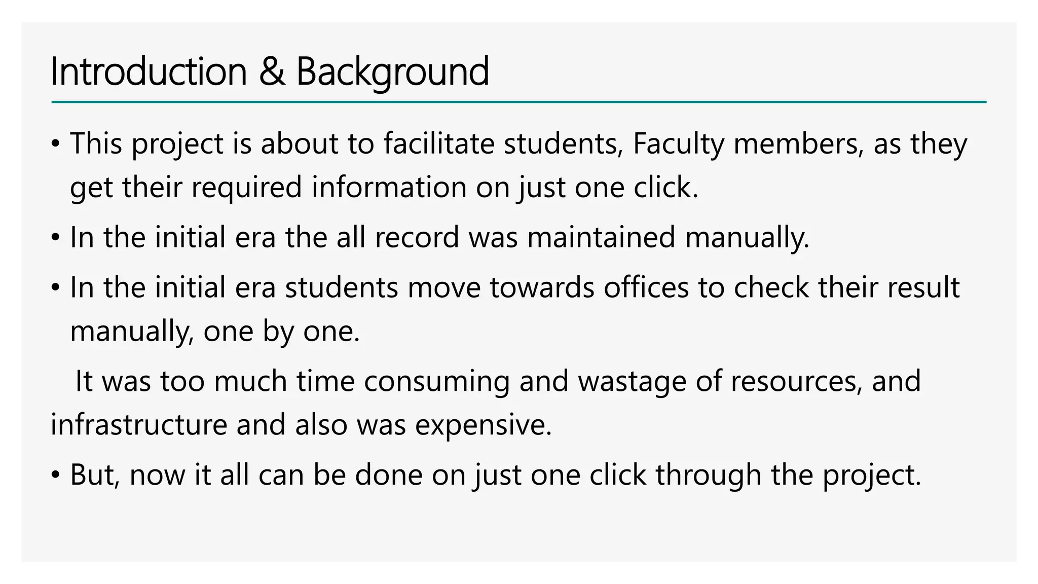 Introduction & Background
• This project is about to facilitate students, Faculty members, as they
get their required information on just one click.
• In the initial era the all record was maintained manually.
• In the initial era students move towards offices to check their result
manually, one by one.
It was too much time consuming and wastage of resources, and
infrastructure and also was expensive.
• But, now it all can be done on just one click through the project.
 