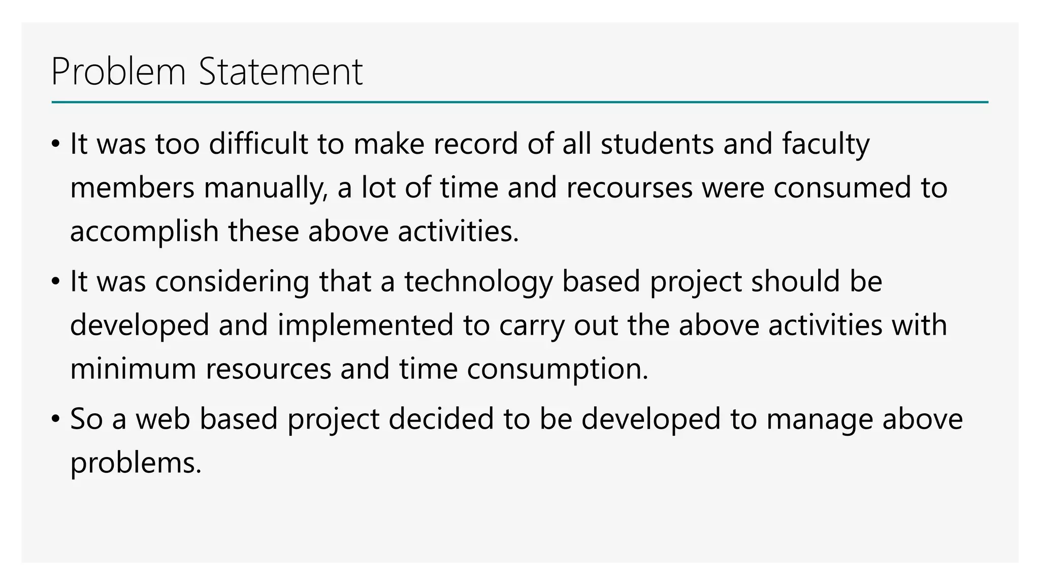 Problem Statement
• It was too difficult to make record of all students and faculty
members manually, a lot of time and recourses were consumed to
accomplish these above activities.
• It was considering that a technology based project should be
developed and implemented to carry out the above activities with
minimum resources and time consumption.
• So a web based project decided to be developed to manage above
problems.
 