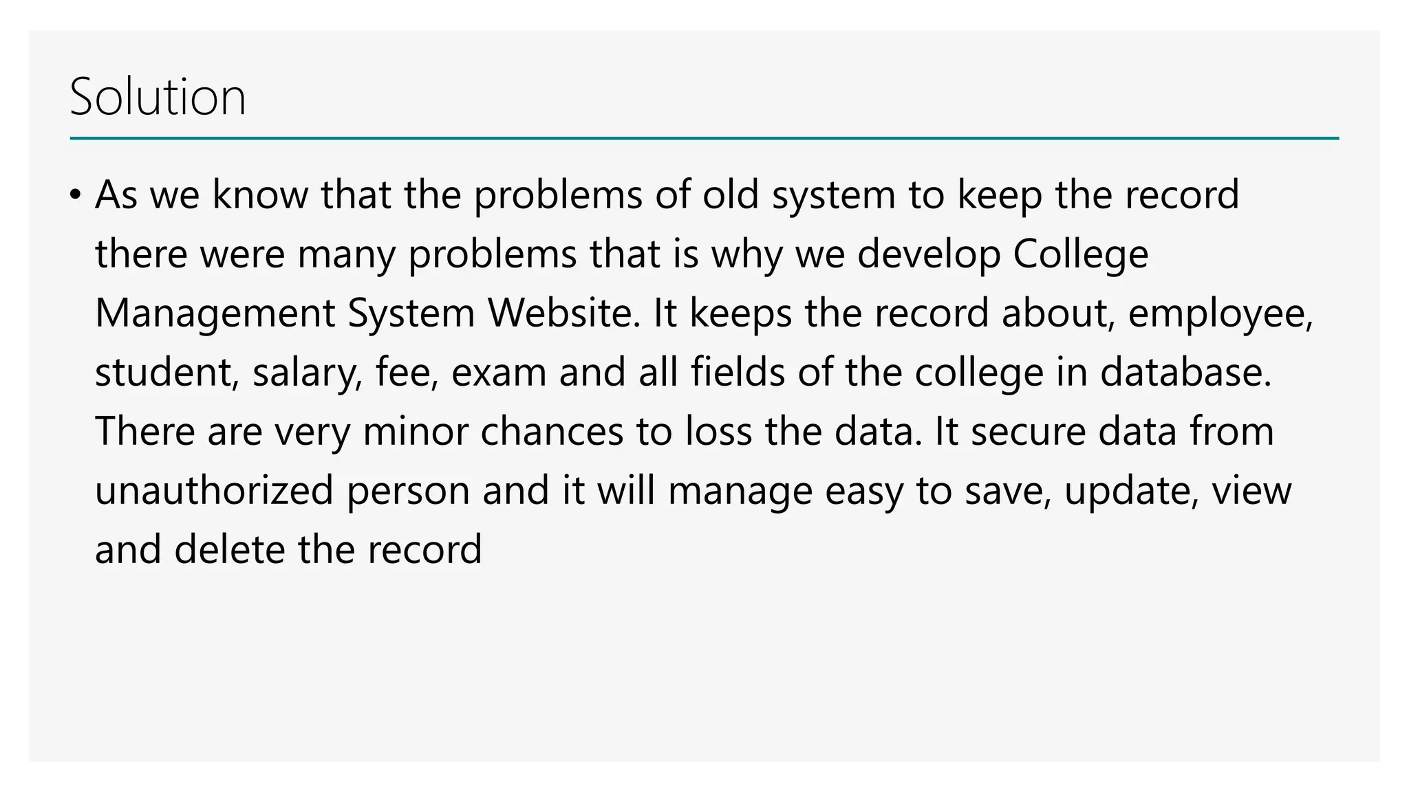 Solution
• As we know that the problems of old system to keep the record
there were many problems that is why we develop College
Management System Website. It keeps the record about, employee,
student, salary, fee, exam and all fields of the college in database.
There are very minor chances to loss the data. It secure data from
unauthorized person and it will manage easy to save, update, view
and delete the record
 