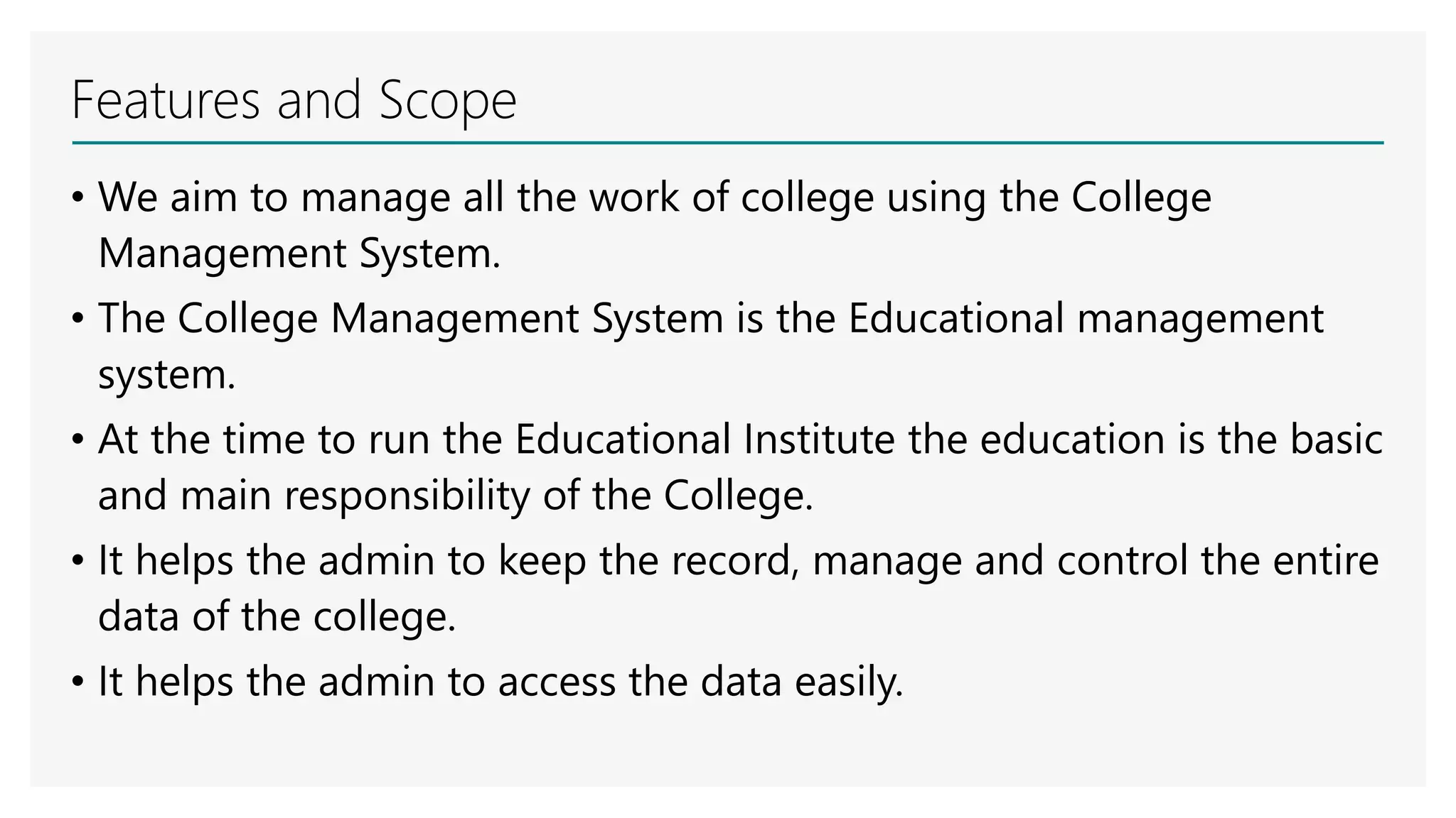 Features and Scope
• We aim to manage all the work of college using the College
Management System.
• The College Management System is the Educational management
system.
• At the time to run the Educational Institute the education is the basic
and main responsibility of the College.
• It helps the admin to keep the record, manage and control the entire
data of the college.
• It helps the admin to access the data easily.
 